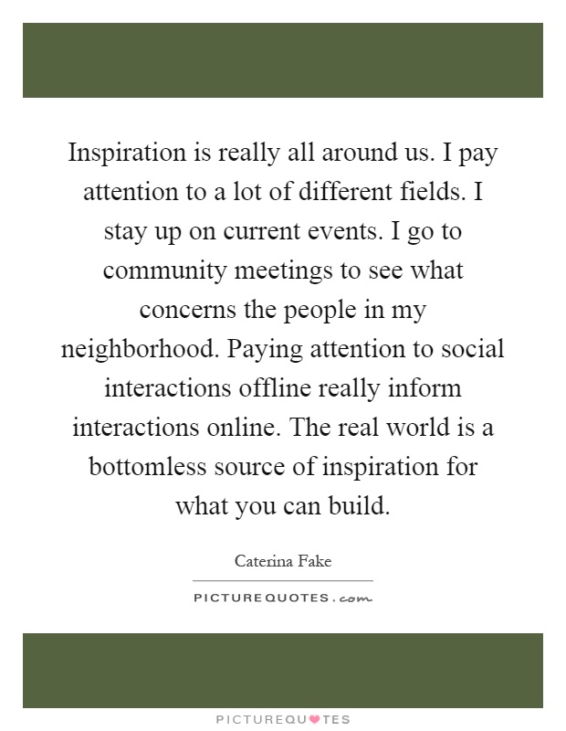 Inspiration is really all around us. I pay attention to a lot of different fields. I stay up on current events. I go to community meetings to see what concerns the people in my neighborhood. Paying attention to social interactions offline really inform interactions online. The real world is a bottomless source of inspiration for what you can build Picture Quote #1