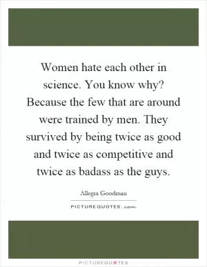 Women hate each other in science. You know why? Because the few that are around were trained by men. They survived by being twice as good and twice as competitive and twice as badass as the guys Picture Quote #1