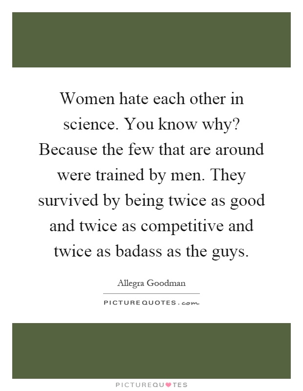 Women hate each other in science. You know why? Because the few that are around were trained by men. They survived by being twice as good and twice as competitive and twice as badass as the guys Picture Quote #1
