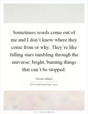 Sometimes words come out of me and I don’t know where they come from or why. They’re like falling stars tumbling through the universe; bright, burning things that can’t be stopped Picture Quote #1