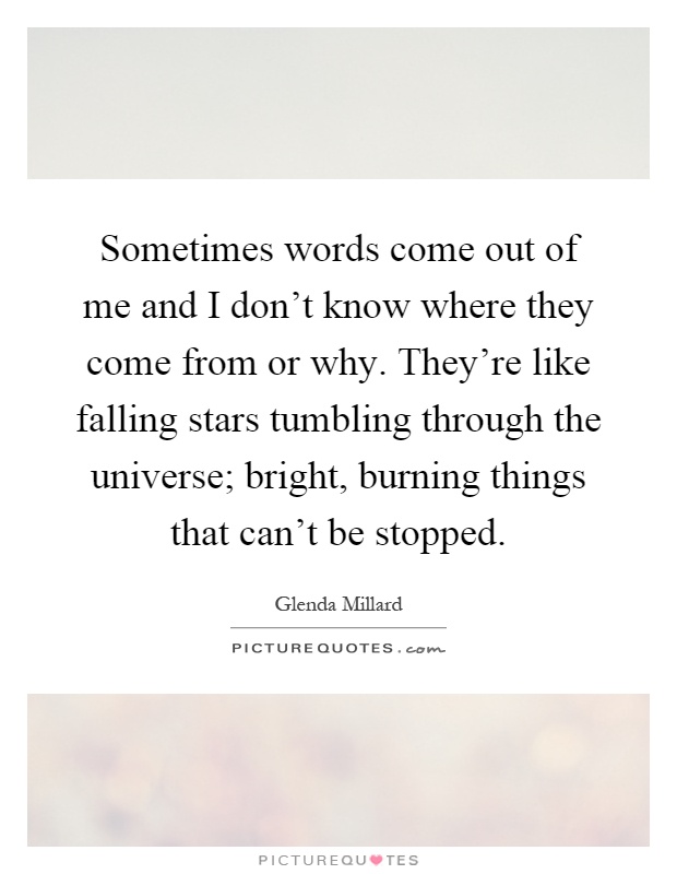 Sometimes words come out of me and I don't know where they come from or why. They're like falling stars tumbling through the universe; bright, burning things that can't be stopped Picture Quote #1