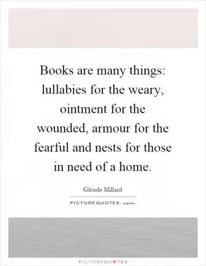 Books are many things: lullabies for the weary, ointment for the wounded, armour for the fearful and nests for those in need of a home Picture Quote #1