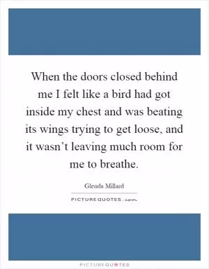 When the doors closed behind me I felt like a bird had got inside my chest and was beating its wings trying to get loose, and it wasn’t leaving much room for me to breathe Picture Quote #1