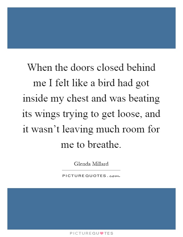 When the doors closed behind me I felt like a bird had got inside my chest and was beating its wings trying to get loose, and it wasn't leaving much room for me to breathe Picture Quote #1