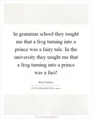 In grammar school they taught me that a frog turning into a prince was a fairy tale. In the university they taught me that a frog turning into a prince was a fact! Picture Quote #1