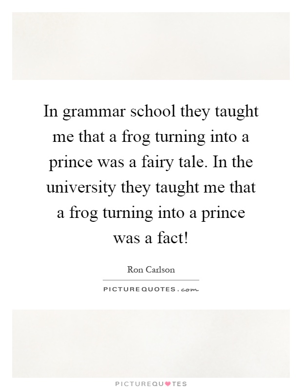 In grammar school they taught me that a frog turning into a prince was a fairy tale. In the university they taught me that a frog turning into a prince was a fact! Picture Quote #1