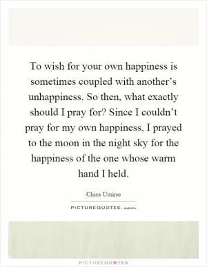 To wish for your own happiness is sometimes coupled with another’s unhappiness. So then, what exactly should I pray for? Since I couldn’t pray for my own happiness, I prayed to the moon in the night sky for the happiness of the one whose warm hand I held Picture Quote #1