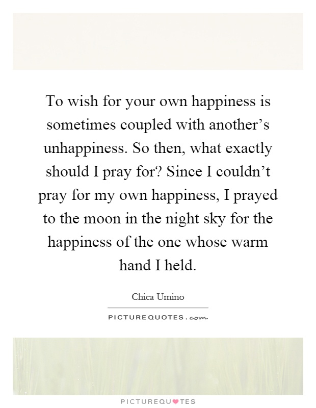 To wish for your own happiness is sometimes coupled with another's unhappiness. So then, what exactly should I pray for? Since I couldn't pray for my own happiness, I prayed to the moon in the night sky for the happiness of the one whose warm hand I held Picture Quote #1