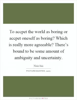 To accpet the world as boring or accpet oneself as boring? Which is really more agreeable? There’s bound to be some amount of ambiguity and uncertainty Picture Quote #1
