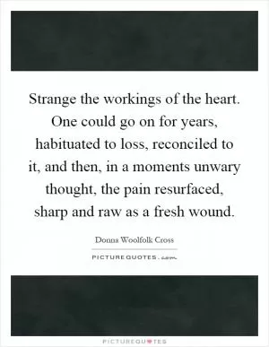 Strange the workings of the heart. One could go on for years, habituated to loss, reconciled to it, and then, in a moments unwary thought, the pain resurfaced, sharp and raw as a fresh wound Picture Quote #1
