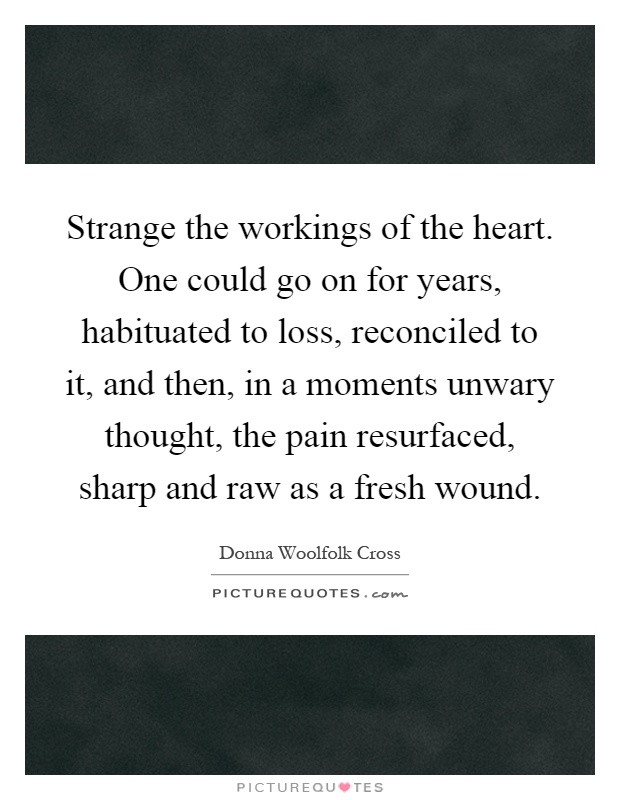 Strange the workings of the heart. One could go on for years, habituated to loss, reconciled to it, and then, in a moments unwary thought, the pain resurfaced, sharp and raw as a fresh wound Picture Quote #1