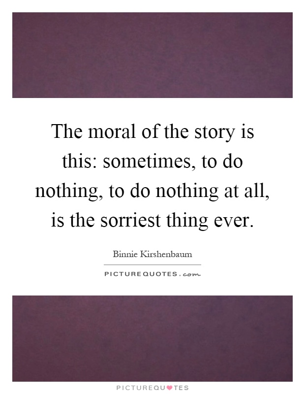 The moral of the story is this: sometimes, to do nothing, to do nothing at all, is the sorriest thing ever Picture Quote #1