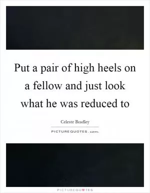 Put a pair of high heels on a fellow and just look what he was reduced to Picture Quote #1