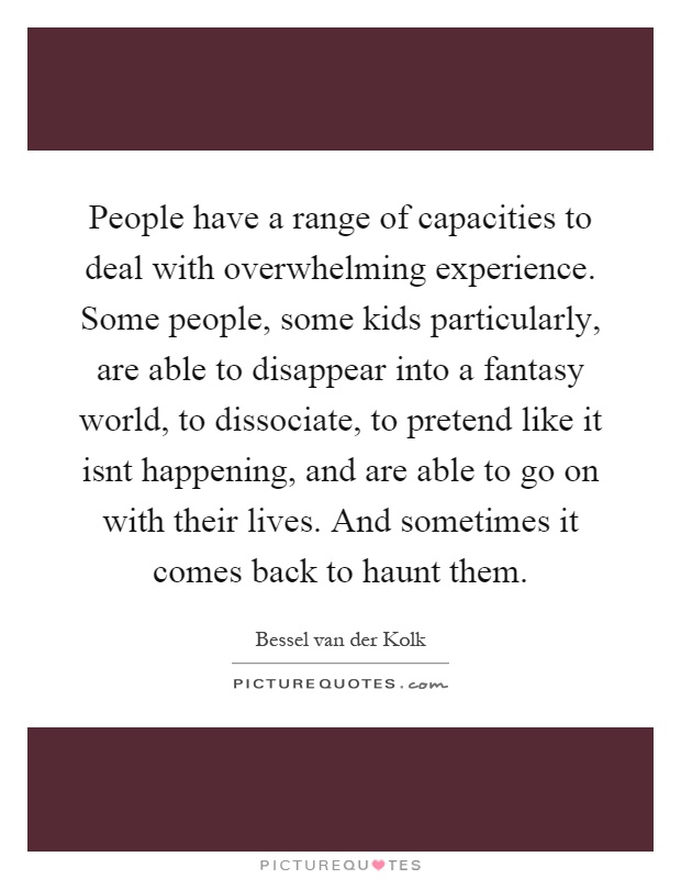 People have a range of capacities to deal with overwhelming experience. Some people, some kids particularly, are able to disappear into a fantasy world, to dissociate, to pretend like it isnt happening, and are able to go on with their lives. And sometimes it comes back to haunt them Picture Quote #1