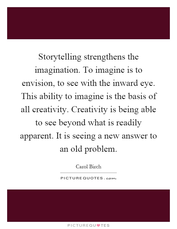 Storytelling strengthens the imagination. To imagine is to envision, to see with the inward eye. This ability to imagine is the basis of all creativity. Creativity is being able to see beyond what is readily apparent. It is seeing a new answer to an old problem Picture Quote #1