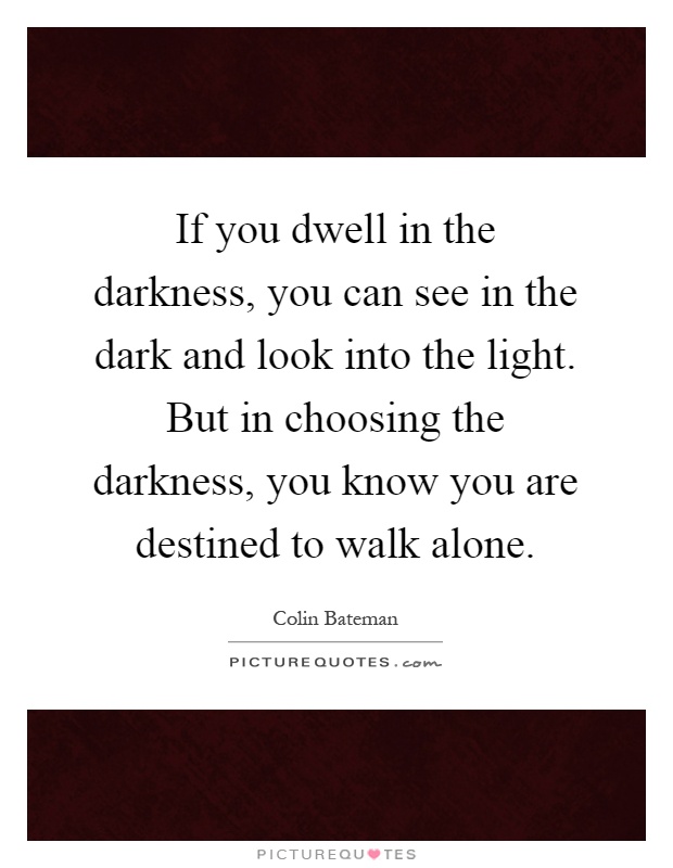 If you dwell in the darkness, you can see in the dark and look into the light. But in choosing the darkness, you know you are destined to walk alone Picture Quote #1