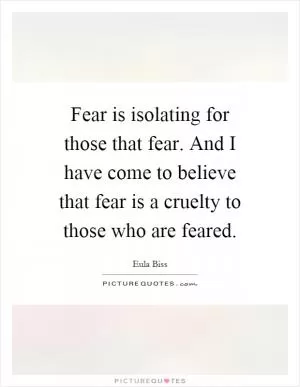 Fear is isolating for those that fear. And I have come to believe that fear is a cruelty to those who are feared Picture Quote #1