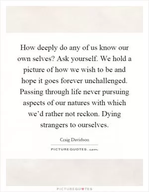 How deeply do any of us know our own selves? Ask yourself. We hold a picture of how we wish to be and hope it goes forever unchallenged. Passing through life never pursuing aspects of our natures with which we’d rather not reckon. Dying strangers to ourselves Picture Quote #1