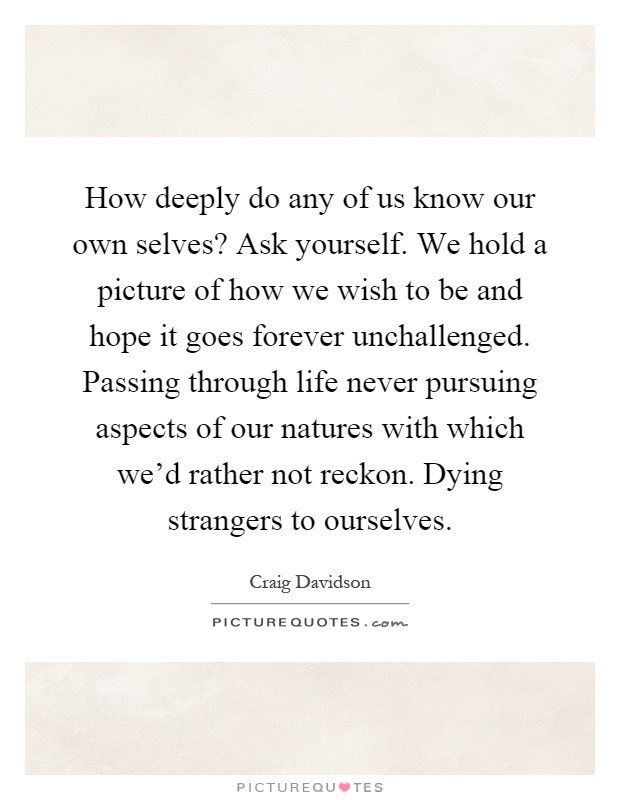 How deeply do any of us know our own selves? Ask yourself. We hold a picture of how we wish to be and hope it goes forever unchallenged. Passing through life never pursuing aspects of our natures with which we'd rather not reckon. Dying strangers to ourselves Picture Quote #1