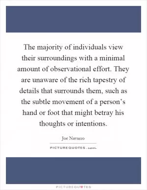 The majority of individuals view their surroundings with a minimal amount of observational effort. They are unaware of the rich tapestry of details that surrounds them, such as the subtle movement of a person’s hand or foot that might betray his thoughts or intentions Picture Quote #1