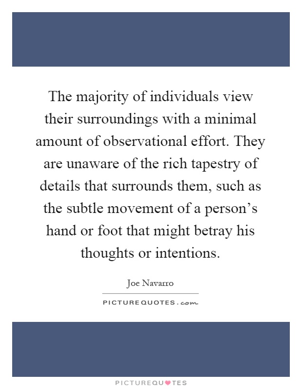 The majority of individuals view their surroundings with a minimal amount of observational effort. They are unaware of the rich tapestry of details that surrounds them, such as the subtle movement of a person's hand or foot that might betray his thoughts or intentions Picture Quote #1