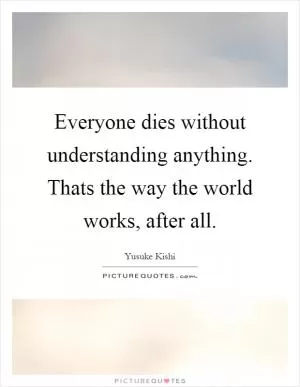 Everyone dies without understanding anything. Thats the way the world works, after all Picture Quote #1