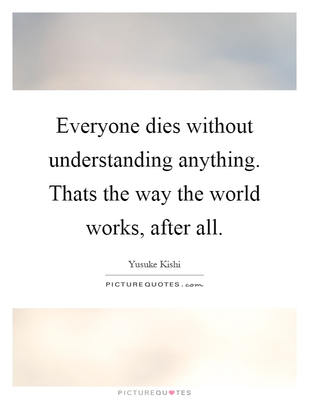Everyone dies without understanding anything. Thats the way the world works, after all Picture Quote #1