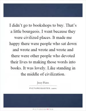 I didn’t go to bookshops to buy. That’s a little bourgeois. I went because they were civilized places. It made me happy there were people who sat down and wrote and wrote and wrote and there were other people who devoted their lives to making those words into books. It was lovely. Like standing in the middle of civilization Picture Quote #1