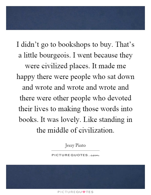 I didn't go to bookshops to buy. That's a little bourgeois. I went because they were civilized places. It made me happy there were people who sat down and wrote and wrote and wrote and there were other people who devoted their lives to making those words into books. It was lovely. Like standing in the middle of civilization Picture Quote #1