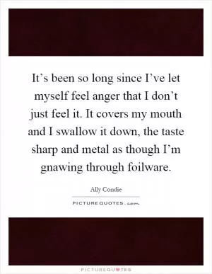 It’s been so long since I’ve let myself feel anger that I don’t just feel it. It covers my mouth and I swallow it down, the taste sharp and metal as though I’m gnawing through foilware Picture Quote #1