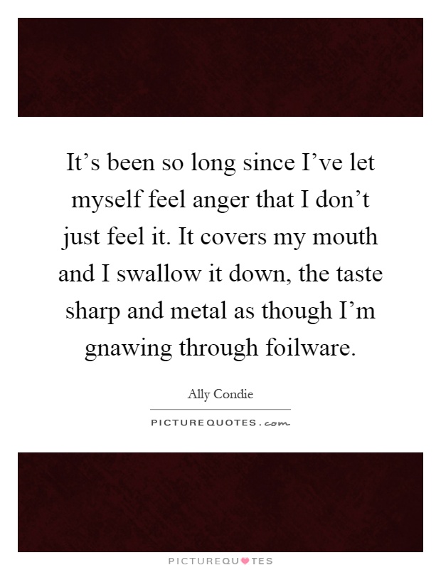 It's been so long since I've let myself feel anger that I don't just feel it. It covers my mouth and I swallow it down, the taste sharp and metal as though I'm gnawing through foilware Picture Quote #1