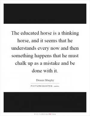 The educated horse is a thinking horse, and it seems that he understands every now and then something happens that he must chalk up as a mistake and be done with it Picture Quote #1