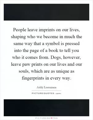 People leave imprints on our lives, shaping who we become in much the same way that a symbol is pressed into the page of a book to tell you who it comes from. Dogs, however, leave paw prints on our lives and our souls, which are as unique as fingerprints in every way Picture Quote #1