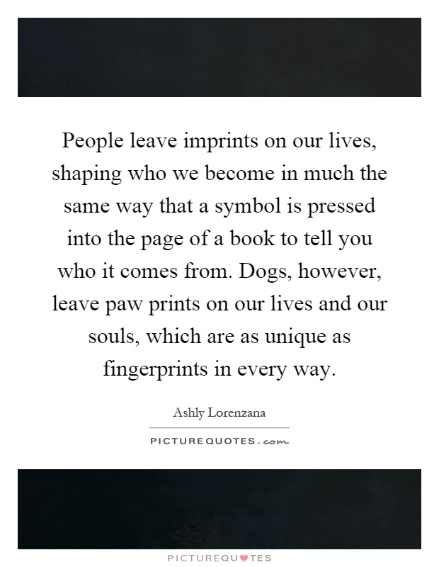 People leave imprints on our lives, shaping who we become in much the same way that a symbol is pressed into the page of a book to tell you who it comes from. Dogs, however, leave paw prints on our lives and our souls, which are as unique as fingerprints in every way Picture Quote #1