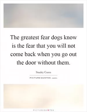 The greatest fear dogs know is the fear that you will not come back when you go out the door without them Picture Quote #1