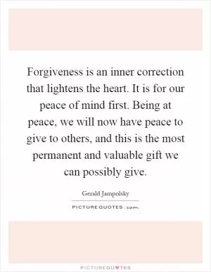 Forgiveness is an inner correction that lightens the heart. It is for our peace of mind first. Being at peace, we will now have peace to give to others, and this is the most permanent and valuable gift we can possibly give Picture Quote #1