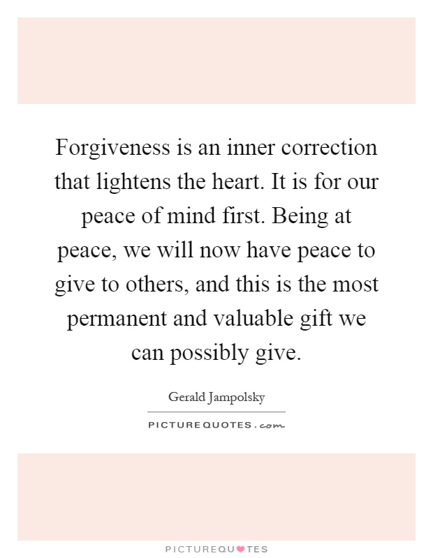 Forgiveness is an inner correction that lightens the heart. It is for our peace of mind first. Being at peace, we will now have peace to give to others, and this is the most permanent and valuable gift we can possibly give Picture Quote #1