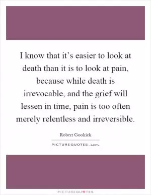 I know that it’s easier to look at death than it is to look at pain, because while death is irrevocable, and the grief will lessen in time, pain is too often merely relentless and irreversible Picture Quote #1