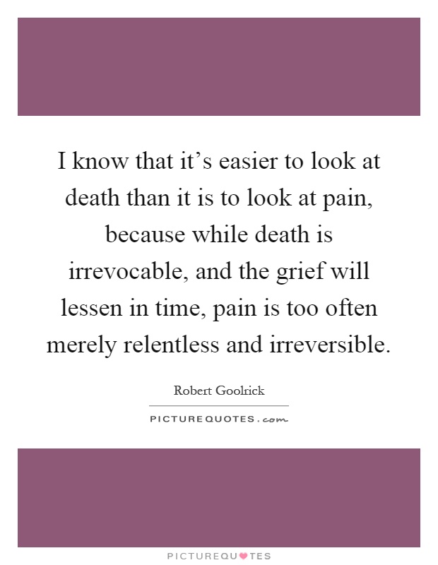 I know that it's easier to look at death than it is to look at pain, because while death is irrevocable, and the grief will lessen in time, pain is too often merely relentless and irreversible Picture Quote #1
