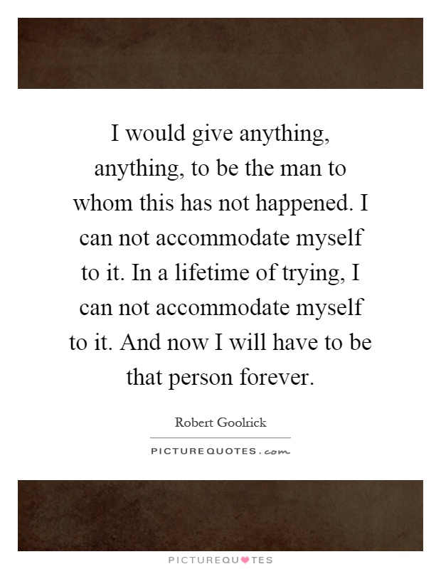 I would give anything, anything, to be the man to whom this has not happened. I can not accommodate myself to it. In a lifetime of trying, I can not accommodate myself to it. And now I will have to be that person forever Picture Quote #1