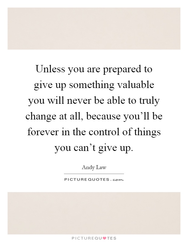 Unless you are prepared to give up something valuable you will never be able to truly change at all, because you'll be forever in the control of things you can't give up Picture Quote #1