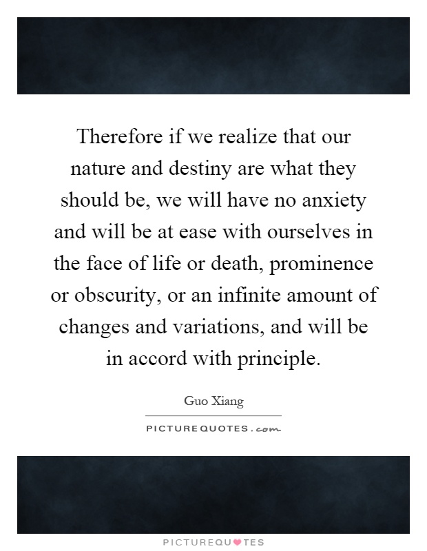Therefore if we realize that our nature and destiny are what they should be, we will have no anxiety and will be at ease with ourselves in the face of life or death, prominence or obscurity, or an infinite amount of changes and variations, and will be in accord with principle Picture Quote #1