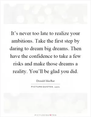 It’s never too late to realize your ambitions. Take the first step by daring to dream big dreams. Then have the confidence to take a few risks and make those dreams a reality. You’ll be glad you did Picture Quote #1