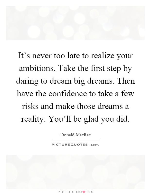 It's never too late to realize your ambitions. Take the first step by daring to dream big dreams. Then have the confidence to take a few risks and make those dreams a reality. You'll be glad you did Picture Quote #1