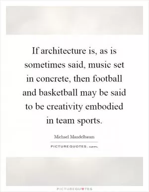 If architecture is, as is sometimes said, music set in concrete, then football and basketball may be said to be creativity embodied in team sports Picture Quote #1