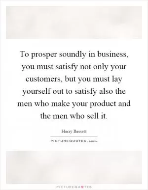 To prosper soundly in business, you must satisfy not only your customers, but you must lay yourself out to satisfy also the men who make your product and the men who sell it Picture Quote #1