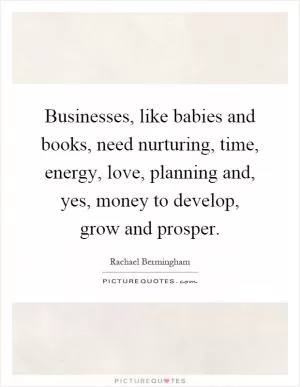 Businesses, like babies and books, need nurturing, time, energy, love, planning and, yes, money to develop, grow and prosper Picture Quote #1