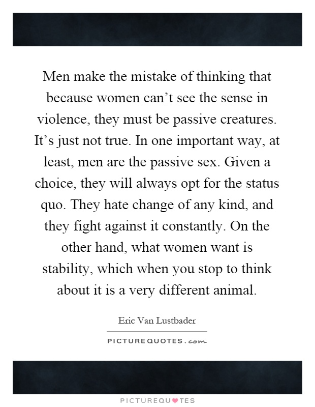 Men make the mistake of thinking that because women can't see the sense in violence, they must be passive creatures. It's just not true. In one important way, at least, men are the passive sex. Given a choice, they will always opt for the status quo. They hate change of any kind, and they fight against it constantly. On the other hand, what women want is stability, which when you stop to think about it is a very different animal Picture Quote #1