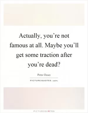 Actually, you’re not famous at all. Maybe you’ll get some traction after you’re dead? Picture Quote #1