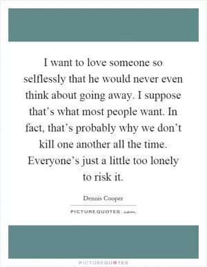 I want to love someone so selflessly that he would never even think about going away. I suppose that’s what most people want. In fact, that’s probably why we don’t kill one another all the time. Everyone’s just a little too lonely to risk it Picture Quote #1